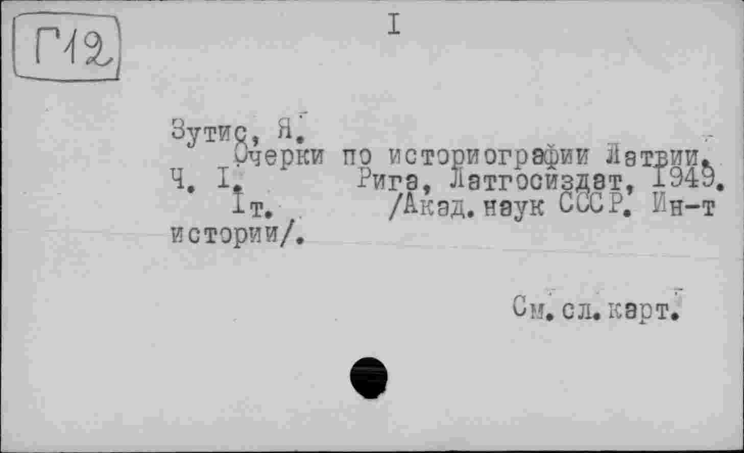 ﻿Зутис, Я.
Очерки Ч. I.
J-T. истерии/.
пэ историографии Лат:
Рига, латгосиздат, -
/Акад, наук CÜGP. 3
См. с л. карт